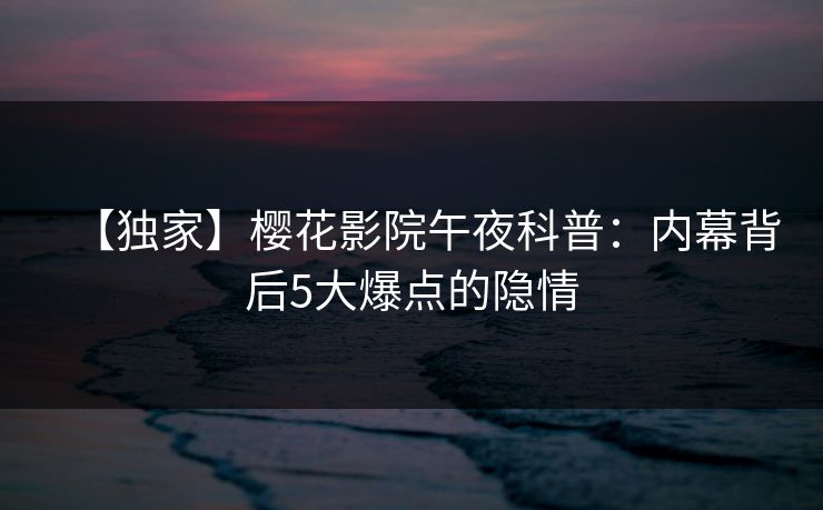 【独家】樱花影院午夜科普：内幕背后5大爆点的隐情