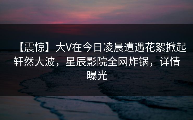【震惊】大V在今日凌晨遭遇花絮掀起轩然大波，星辰影院全网炸锅，详情曝光