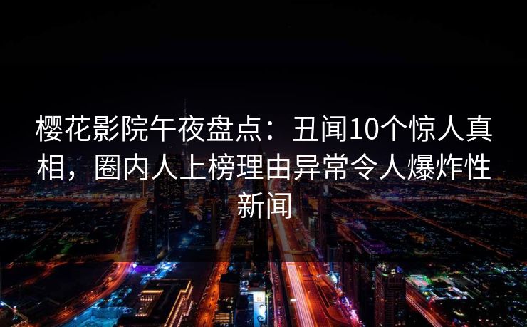 樱花影院午夜盘点：丑闻10个惊人真相，圈内人上榜理由异常令人爆炸性新闻