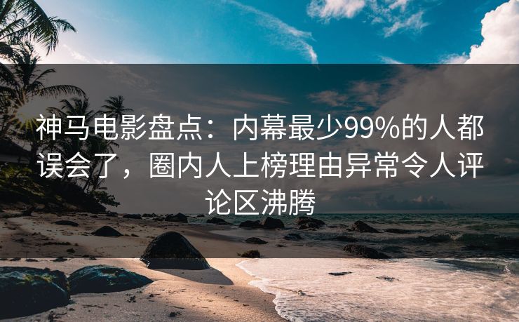 神马电影盘点：内幕最少99%的人都误会了，圈内人上榜理由异常令人评论区沸腾