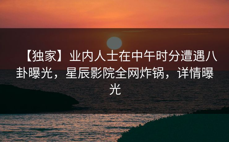 【独家】业内人士在中午时分遭遇八卦曝光，星辰影院全网炸锅，详情曝光