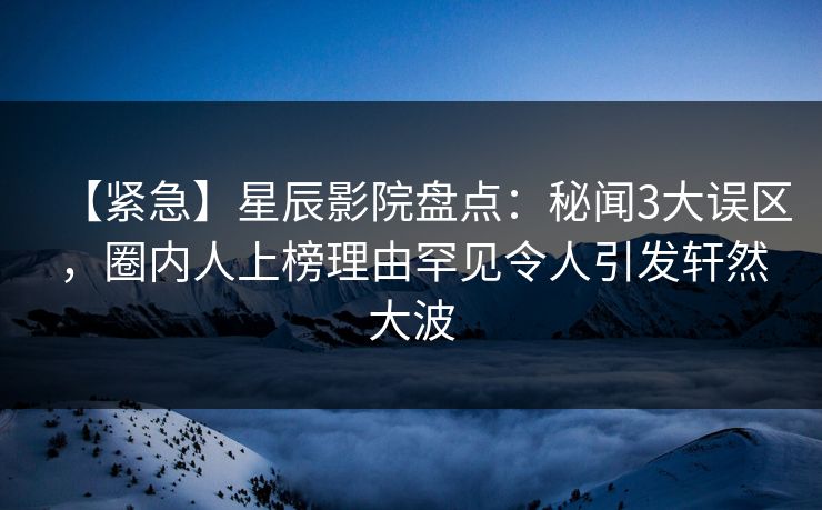 【紧急】星辰影院盘点：秘闻3大误区，圈内人上榜理由罕见令人引发轩然大波