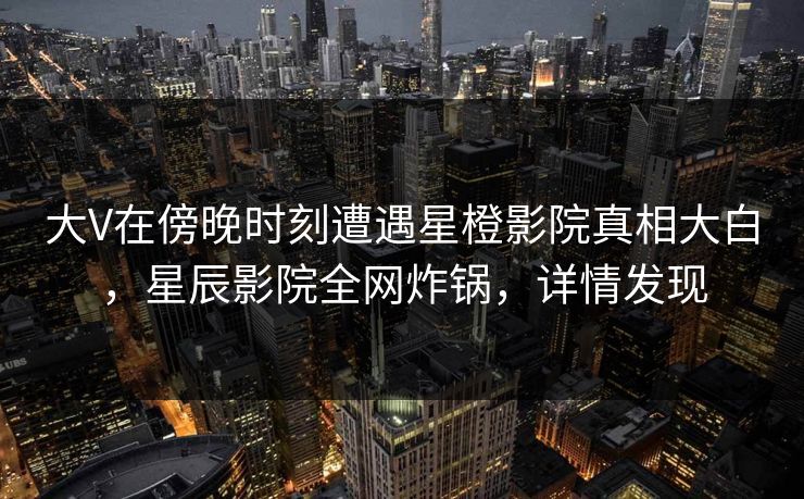 大V在傍晚时刻遭遇星橙影院真相大白，星辰影院全网炸锅，详情发现