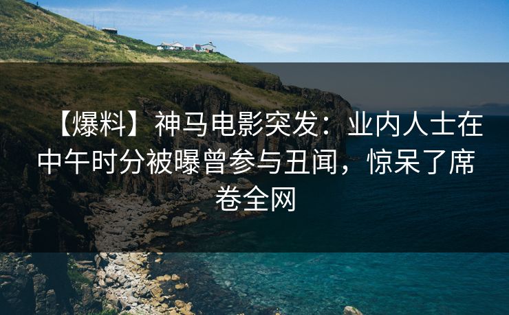 【爆料】神马电影突发：业内人士在中午时分被曝曾参与丑闻，惊呆了席卷全网