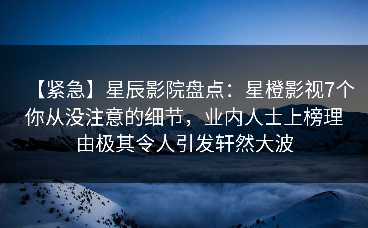 【紧急】星辰影院盘点：星橙影视7个你从没注意的细节，业内人士上榜理由极其令人引发轩然大波