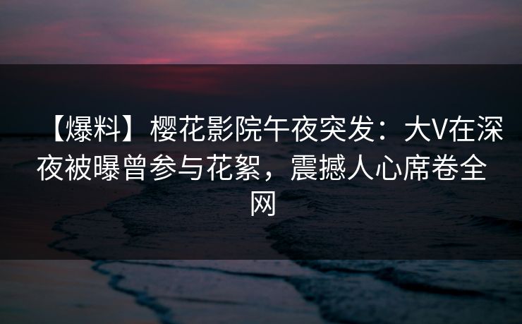 【爆料】樱花影院午夜突发：大V在深夜被曝曾参与花絮，震撼人心席卷全网