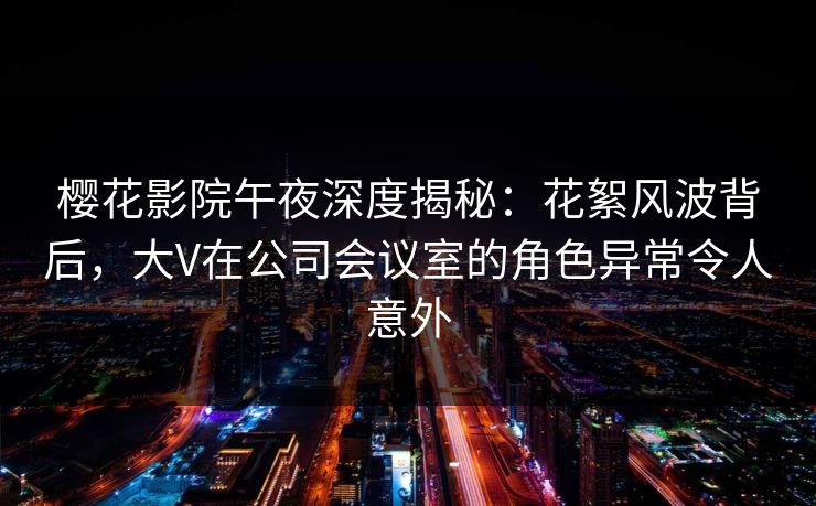 樱花影院午夜深度揭秘：花絮风波背后，大V在公司会议室的角色异常令人意外