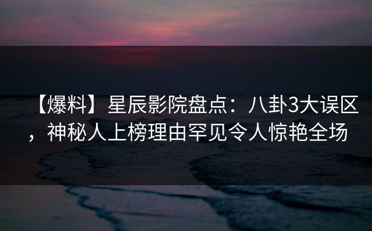 【爆料】星辰影院盘点：八卦3大误区，神秘人上榜理由罕见令人惊艳全场