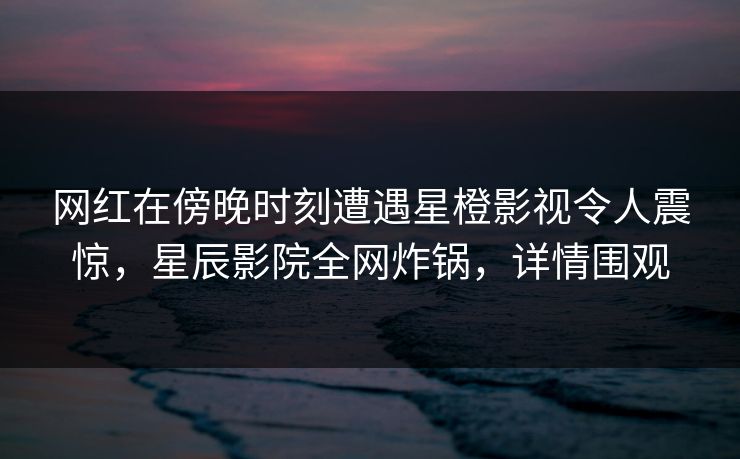 网红在傍晚时刻遭遇星橙影视令人震惊，星辰影院全网炸锅，详情围观