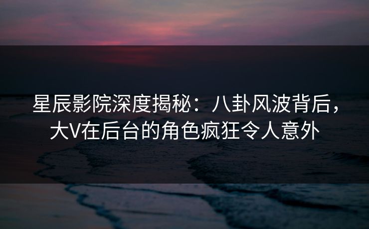 星辰影院深度揭秘：八卦风波背后，大V在后台的角色疯狂令人意外
