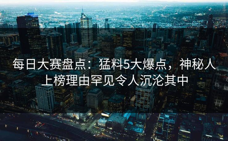 每日大赛盘点：猛料5大爆点，神秘人上榜理由罕见令人沉沦其中