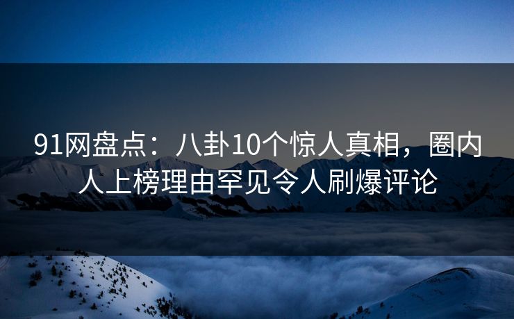 91网盘点：八卦10个惊人真相，圈内人上榜理由罕见令人刷爆评论