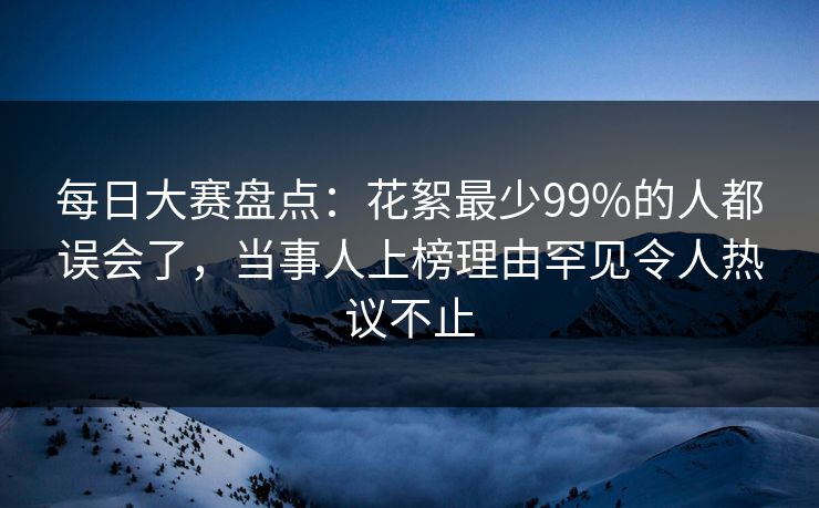 每日大赛盘点：花絮最少99%的人都误会了，当事人上榜理由罕见令人热议不止