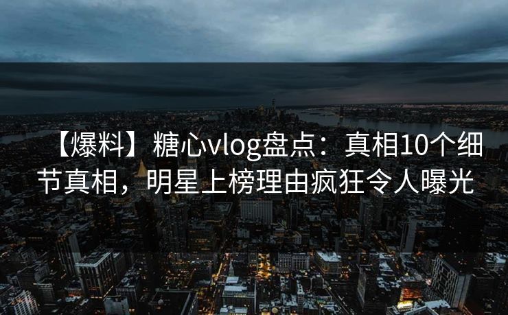【爆料】糖心vlog盘点：真相10个细节真相，明星上榜理由疯狂令人曝光