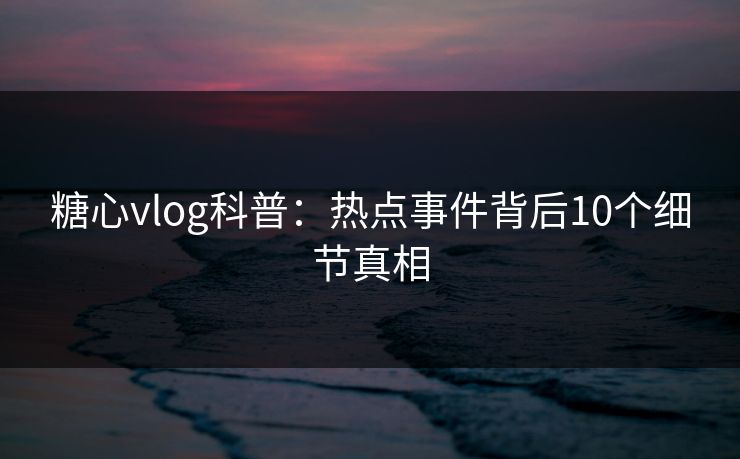 糖心vlog科普：热点事件背后10个细节真相
