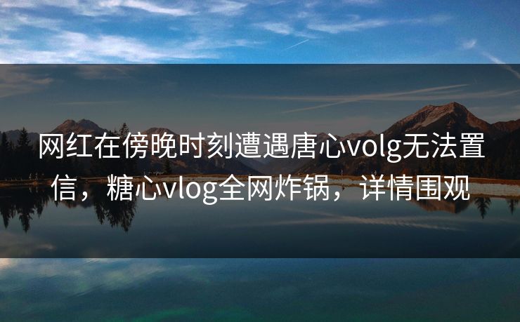 网红在傍晚时刻遭遇唐心volg无法置信，糖心vlog全网炸锅，详情围观