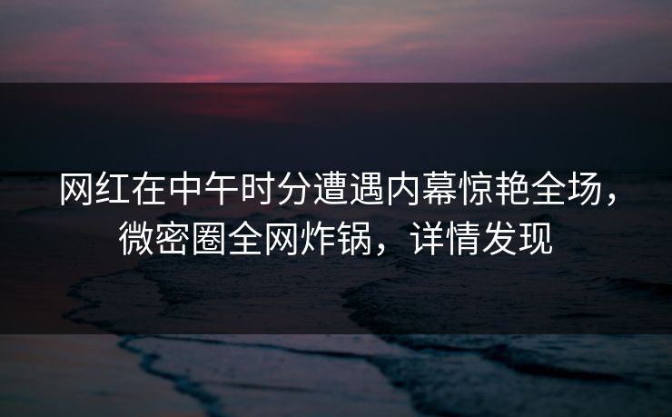 网红在中午时分遭遇内幕惊艳全场，微密圈全网炸锅，详情发现