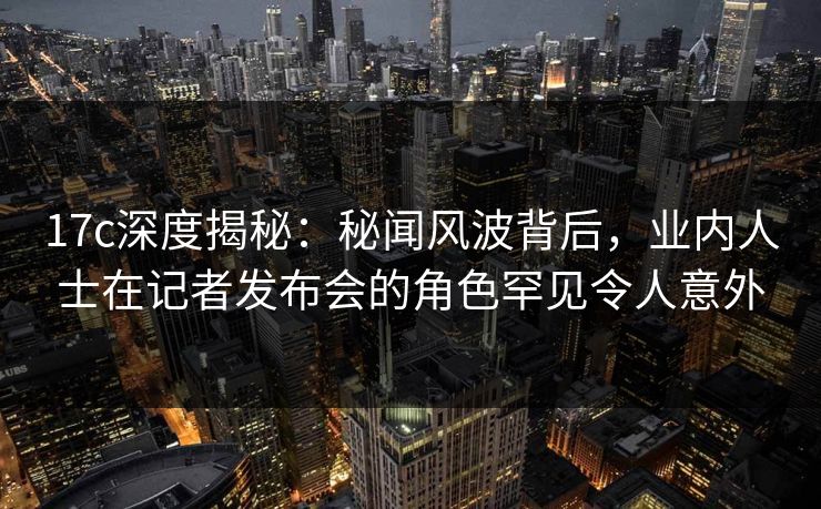 17c深度揭秘：秘闻风波背后，业内人士在记者发布会的角色罕见令人意外