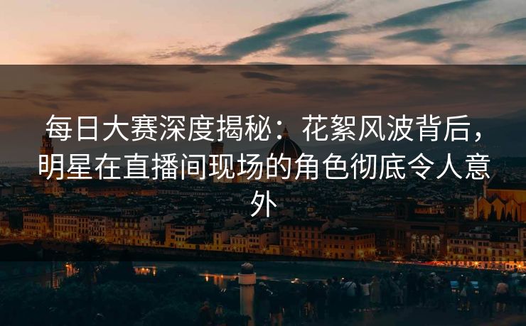 每日大赛深度揭秘：花絮风波背后，明星在直播间现场的角色彻底令人意外