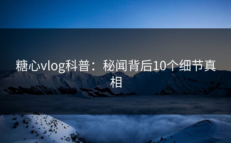 糖心vlog科普：秘闻背后10个细节真相