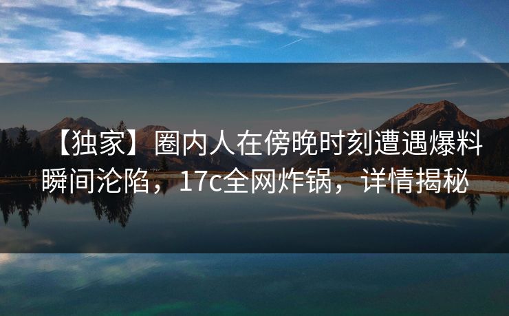 【独家】圈内人在傍晚时刻遭遇爆料瞬间沦陷，17c全网炸锅，详情揭秘