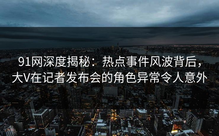 91网深度揭秘：热点事件风波背后，大V在记者发布会的角色异常令人意外