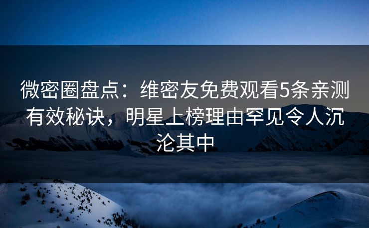 微密圈盘点：维密友免费观看5条亲测有效秘诀，明星上榜理由罕见令人沉沦其中