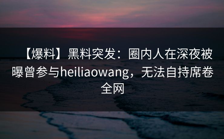 【爆料】黑料突发：圈内人在深夜被曝曾参与heiliaowang，无法自持席卷全网
