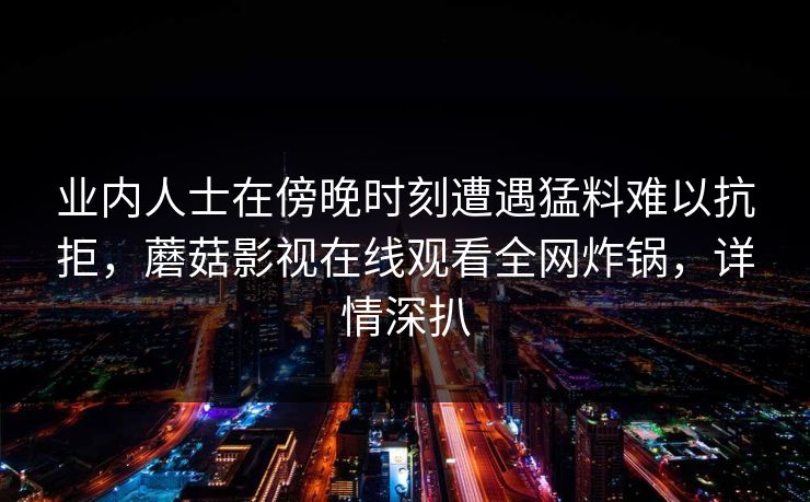 业内人士在傍晚时刻遭遇猛料难以抗拒，蘑菇影视在线观看全网炸锅，详情深扒