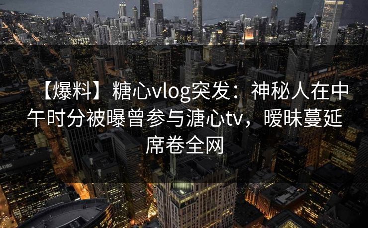【爆料】糖心vlog突发：神秘人在中午时分被曝曾参与溏心tv，暧昧蔓延席卷全网