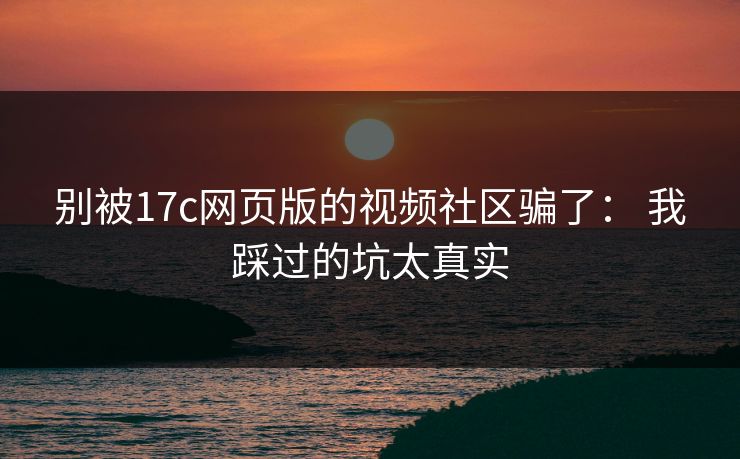 别被17c网页版的视频社区骗了： 我踩过的坑太真实