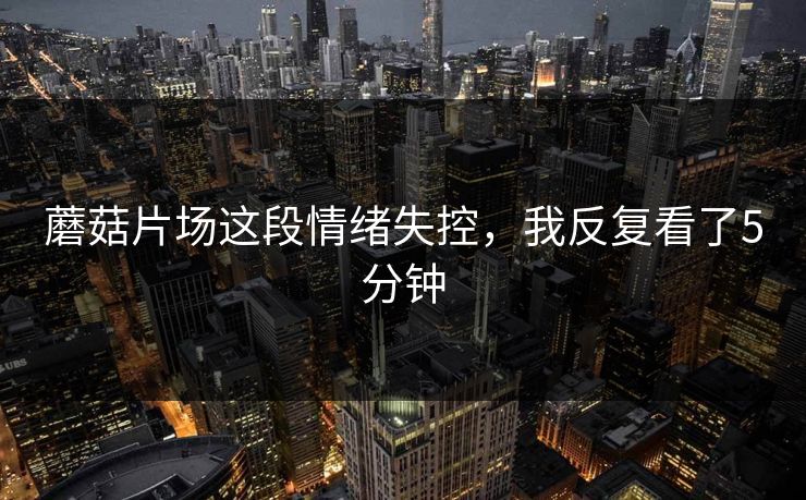 蘑菇片场这段情绪失控，我反复看了5分钟
