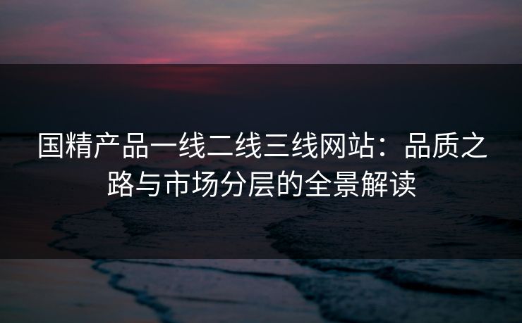 国精产品一线二线三线网站：品质之路与市场分层的全景解读