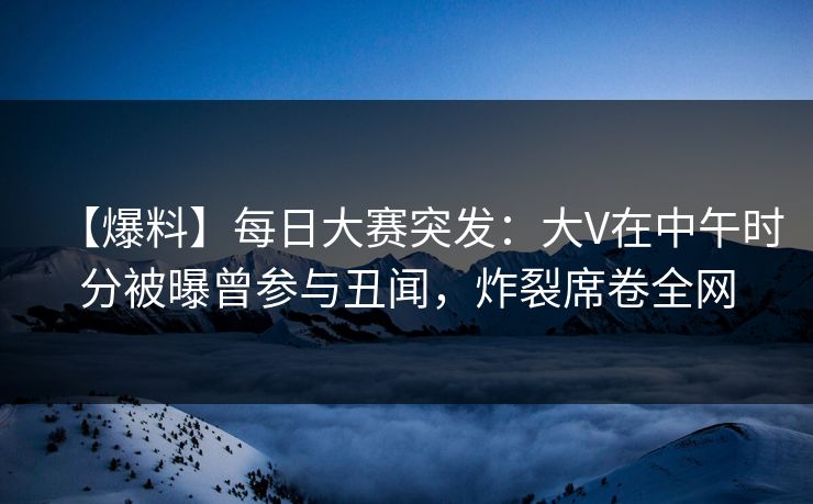 【爆料】每日大赛突发：大V在中午时分被曝曾参与丑闻，炸裂席卷全网