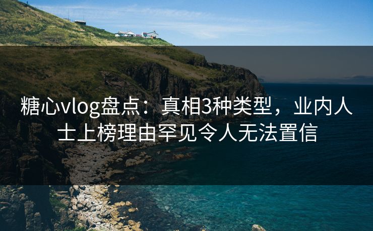 糖心vlog盘点：真相3种类型，业内人士上榜理由罕见令人无法置信