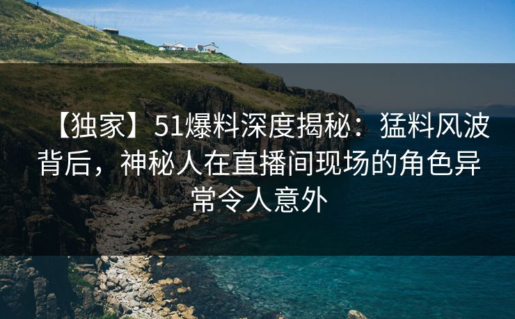 【独家】51爆料深度揭秘：猛料风波背后，神秘人在直播间现场的角色异常令人意外