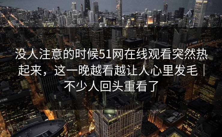 没人注意的时候51网在线观看突然热起来，这一晚越看越让人心里发毛｜不少人回头重看了